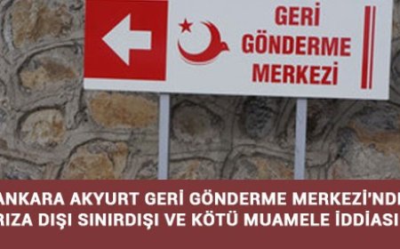 ANKARA AKYURT GERİ GÖNDERME MERKEZİ'NDE RIZA DIŞI SINIRDIŞI VE KÖTÜ MUAMELE İDDİASI